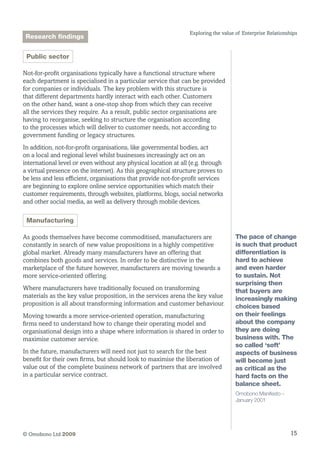 15© Omobono Ltd 2009
Exploring the value of Enterprise Relationships
Public sector
Not-for-profit organisations typically have a functional structure where
each department is specialised in a particular service that can be provided
for companies or individuals. The key problem with this structure is
that different departments hardly interact with each other. Customers
on the other hand, want a one-stop shop from which they can receive
all the services they require. As a result, public sector organisations are
having to reorganise, seeking to structure the organisation according
to the processes which will deliver to customer needs, not according to
government funding or legacy structures.
In addition, not-for-profit organisations, like governmental bodies, act
on a local and regional level whilst businesses increasingly act on an
international level or even without any physical location at all (e.g. through
a virtual presence on the internet). As this geographical structure proves to
be less and less efficient, organisations that provide not-for-profit services
are beginning to explore online service opportunities which match their
customer requirements, through websites, platforms, blogs, social networks
and other social media, as well as delivery through mobile devices.
Manufacturing
As goods themselves have become commoditised, manufacturers are
constantly in search of new value propositions in a highly competitive
global market. Already many manufacturers have an offering that
combines both goods and services. In order to be distinctive in the
marketplace of the future however, manufacturers are moving towards a
more service-oriented offering.
Where manufacturers have traditionally focused on transforming
materials as the key value proposition, in the services arena the key value
proposition is all about transforming information and customer behaviour.
Moving towards a more service-oriented operation, manufacturing
firms need to understand how to change their operating model and
organisational design into a shape where information is shared in order to
maximise customer service.
In the future, manufacturers will need not just to search for the best
benefit for their own firms, but should look to maximise the liberation of
value out of the complete business network of partners that are involved
in a particular service contract.
The pace of change
is such that product
differentiation is
hard to achieve
and even harder
to sustain. Not
surprising then
that buyers are
increasingly making
choices based
on their feelings
about the company
they are doing
business with. The
so called ‘soft’
aspects of business
will become just
as critical as the
hard facts on the
balance sheet.
Omobono Manifesto –
January 2001
Research findings
 
