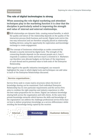 21© Omobono Ltd 2009
Exploring the value of Enterprise Relationships
The role of digital technologies is strong
When assessing the role digital marketing and attendant
techniques play in the marketing function it is clear that the
discipline is particularly suited to improving the strength
and value of internal and external relationships.
1 B2B relationships are dynamic links, creating mutual benefits, in which
the quality and nature of the relationship depends on the quality of the
interaction process (both business and social). Digital tools mirror this
two-way interaction and are therefore uniquely placed as relationship
building devices; using the opportunity for exploration and knowledge
exchange to create engagement.
2 The concept of businesses relationships as nodes connected by
threads is exactly mirrored by digital tools. The strength of the
connecting threads depends on the amount people use it, how it
responds to audience needs and how much is invested in it. Marketers
can therefore now allocate budgets on the basis of the importance
of each thread and its potential value to both ends of the Enterprise
Relationship.
With regard to the specific industries investigated, our research
highlighted the ways in which digital tools and techniques can add value
to each of the Enterprise Relationships discussed.
Service organisations
Service firms seek to create matrix structures where the level of
knowledge sharing can be maximised. Each individual Enterprise
Relationship has its own particular requirements and the service firm
aims to combine the right expertise and industry experience to offer
the best value proposition for its clients. Digital can enhance knowledge
sharing both across the organisation and with clients. At the same time
private knowledge networks which harness the skills and knowledge of
the orgnaisation can address the challenge professional service firms face
on how to deliver proprietary knowledge as a service differentiator whilst
avoiding the knowledge being copied by the receiver.
Internal Customer deliveryKnowledge
Implications
 