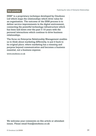 24© Omobono Ltd 2009
Exploring the value of Enterprise Relationships
ERM®
is a proprietary technique developed by Omobono
Ltd which maps the relationships which drive value for
an organisation. The outcome of the ERM process is to
deliver service improvements in the digital environment,
connecting the powerful technology infrastructure which
has been laid down over the past 5–10 years with the
personal interactions which continue to drive business
relationships.
The focus on Enterprise Relationship Management enables
us to think about marketing differently, to put it back to
its original place; where marketing has a meaning and
purpose beyond communication and becomes a business
essential, not a business expense.
www.omobono.co.uk
Into practice
We welcome your comments on this article or attendant
issues. Please email fran@omobono.co.uk
 