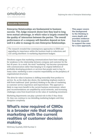 DIGITAL COMMUNICATION SERVICES
4© Omobono Ltd 2009
Exploring the value of Enterprise Relationships
Executive Summary
Enterprise Relationships are fundamental to business
success. The Judge research shows how they lead to long
term mutual advantage, in which value is largely created by
the quality of interaction between the parties. The overall
performance of a company will therefore depend on how
well it is able to manage its own Enterprise Relationships.
The research revealed that contemporary approaches to ERM and
upgrading its importance within the business leads to reductions and
cost saving elsewhere: in marketing department budgets.
Omobono argues that marketing communications have been making up
for weakness in the relationship between company and customer for the
last 40 years. As a result, the word “marketing” has become synonymous
with communication rather than keeping to its original definition of
profitably developing products or services that people want to buy. In
many cases, marketing is now a reactive responsibility on the periphery of
organisational structures.
The drive for value in business is shifting inexorably from product to
service. So, as the study also shows, the marketing emphasis needs to
shift from traditional ‘push’ (product) thinking to the idea of marketing
as customer service experience and improvement. This approach is
likely to reap more benefit in the current business environment, where
peer recommendations are amplified by social networks, and increasing
challenges come from board level on the value of marketing investment.
Marketing departments can play a pivotal role in this if they chose.
Or, they can continue to run dwindling marketing budgets until they
disappear completely.
This paper covers
the background
to the thinking in
more depth and
provides evidence
from the research
to support the case
for a new approach.
What’s now required of CMOs
is a broader role that realigns
marketing with the current
realities of customer decision
making.
McKinsey Quarterly 2009 Number 3
 