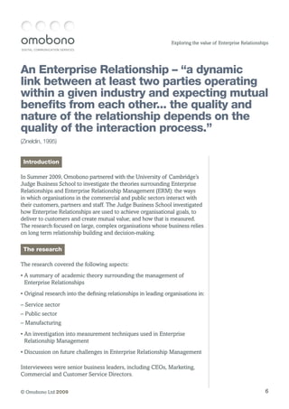DIGITAL COMMUNICATION SERVICES
6© Omobono Ltd 2009
Exploring the value of Enterprise Relationships
An Enterprise Relationship – “a dynamic
link between at least two parties operating
within a given industry and expecting mutual
benefits from each other... the quality and
nature of the relationship depends on the
quality of the interaction process.”
(Zineldin, 1995)
Introduction
In Summer 2009, Omobono partnered with the University of Cambridge’s
Judge Business School to investigate the theories surrounding Enterprise
Relationships and Enterprise Relationship Management (ERM): the ways
in which organisations in the commercial and public sectors interact with
their customers, partners and staff. The Judge Business School investigated
how Enterprise Relationships are used to achieve organisational goals, to
deliver to customers and create mutual value; and how that is measured.
The research focused on large, complex organisations whose business relies
on long term relationship building and decision-making.
The research
The research covered the following aspects:
• A summary of academic theory surrounding the management of
Enterprise Relationships
• Original research into the defining relationships in leading organisations in:
– Service sector
– Public sector
– Manufacturing
• An investigation into measurement techniques used in Enterprise
Relationship Management
• Discussion on future challenges in Enterprise Relationship Management
Interviewees were senior business leaders, including CEOs, Marketing,
Commercial and Customer Service Directors.
 