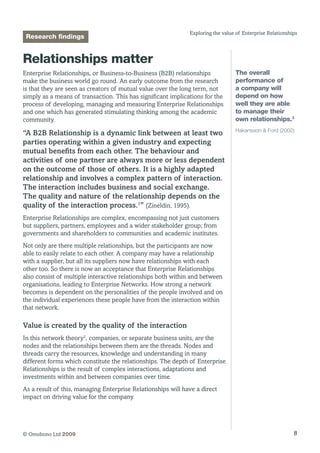 8© Omobono Ltd 2009
Exploring the value of Enterprise Relationships
Research findings
Relationships matter
Enterprise Relationships, or Business-to-Business (B2B) relationships
make the business world go round. An early outcome from the research
is that they are seen as creators of mutual value over the long term, not
simply as a means of transaction. This has significant implications for the
process of developing, managing and measuring Enterprise Relationships
and one which has generated stimulating thinking among the academic
community.
“A B2B Relationship is a dynamic link between at least two
parties operating within a given industry and expecting
mutual benefits from each other. The behaviour and
activities of one partner are always more or less dependent
on the outcome of those of others. It is a highly adapted
relationship and involves a complex pattern of interaction.
The interaction includes business and social exchange.
The quality and nature of the relationship depends on the
quality of the interaction process.1
” (Zineldin, 1995).
Enterprise Relationships are complex, encompassing not just customers
but suppliers, partners, employees and a wider stakeholder group; from
governments and shareholders to communities and academic institutes.
Not only are there multiple relationships, but the participants are now
able to easily relate to each other. A company may have a relationship
with a supplier, but all its suppliers now have relationships with each
other too. So there is now an acceptance that Enterprise Relationships
also consist of multiple interactive relationships both within and between
organisations, leading to Enterprise Networks. How strong a network
becomes is dependent on the personalities of the people involved and on
the individual experiences these people have from the interaction within
that network.
Value is created by the quality of the interaction
In this network theory2
, companies, or separate business units, are the
nodes and the relationships between them are the threads. Nodes and
threads carry the resources, knowledge and understanding in many
different forms which constitute the relationships. The depth of Enterprise
Relationships is the result of complex interactions, adaptations and
investments within and between companies over time.
As a result of this, managing Enterprise Relationships will have a direct
impact on driving value for the company.
The overall
performance of
a company will
depend on how
well they are able
to manage their
own relationships.3
Hakansson  Ford (2002)
 