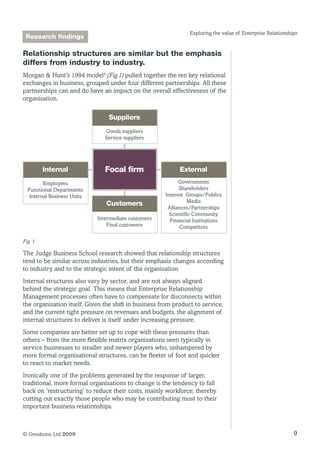 9© Omobono Ltd 2009
Exploring the value of Enterprise Relationships
Relationship structures are similar but the emphasis
differs from industry to industry.
Morgan  Hunt’s 1994 model4
(Fig.1) pulled together the ten key relational
exchanges in business, grouped under four different partnerships. All these
partnerships can and do have an impact on the overall effectiveness of the
organisation.
Customers
Intermediate customers
Final customers
Internal
Employees
Functional Departments
Internal Business Units
External
Governments
Shareholders
Interest Groups/Publics
Media
Alliances/Partnerships
Scientific Community
Financial Institutions
Competitors
Suppliers
Goods suppliers
Service suppliers
Focal ﬁrm
Fig. 1
The Judge Business School research showed that relationship structures
tend to be similar across industries, but their emphasis changes according
to industry and to the strategic intent of the organisation.
Internal structures also vary by sector, and are not always aligned
behind the strategic goal. This means that Enterprise Relationship
Management processes often have to compensate for disconnects within
the organisation itself. Given the shift in business from product to service,
and the current tight pressure on revenues and budgets, the alignment of
internal structures to deliver is itself under increasing pressure.
Some companies are better set up to cope with these pressures than
others – from the more flexible matrix organisations seen typically in
service businesses to smaller and newer players who, unhampered by
more formal organisational structures, can be fleeter of foot and quicker
to react to market needs.
Ironically one of the problems generated by the response of larger,
traditional, more formal organisations to change is the tendency to fall
back on ‘restructuring’ to reduce their costs, mainly workforce; thereby
cutting out exactly those people who may be contributing most to their
important business relationships.
Research findings
 