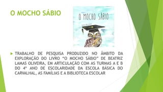 O MOCHO SÁBIO
 TRABALHO DE PESQUISA PRODUZIDO NO ÂMBITO DA
EXPLORAÇÃO DO LIVRO “O MOCHO SÁBIO” DE BEATRIZ
LAMAS OLIVEIRA, EM ARTICULAÇÃO COM AS TURMAS A E B
DO 4º ANO DE ESCOLARIDADE DA ESCOLA BÁSICA DO
CARVALHAL, AS FAMÍLIAS E A BIBLIOTECA ESCOLAR
 