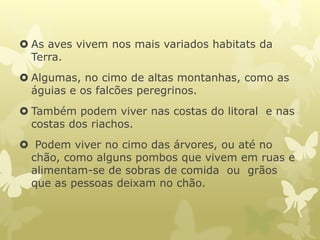  As aves vivem nos mais variados habitats da
Terra.
 Algumas, no cimo de altas montanhas, como as
águias e os falcões peregrinos.
 Também podem viver nas costas do litoral e nas
costas dos riachos.
 Podem viver no cimo das árvores, ou até no
chão, como alguns pombos que vivem em ruas e
alimentam-se de sobras de comida ou grãos
que as pessoas deixam no chão.
 