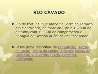 RIO CÁVADO
 Rio de Portugal que nasce na Serra do Larouco
em Montalegre, na fonte da Pipa a 1520 m de
altitude, com 135 Km de comprimento e
desagua no Oceano Atlântico em Esposende.
 Passa pelos concelhos de Montalegre, Terras
de Bouro, Vieira do Minho, Amares, Póvoa de
Lanhoso, Vila Verde, Braga, Barcelos,
Esposende.
 