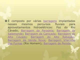  É composto por várias barragens implantadas
nesses mesmos percursos fluviais para
aproveitamentos hidroelétricos: Foz do Rio
Cávado; Barragem da Paradela; Barragem de
Salamonde; Barragem da Caniçada; Barragem do
Alto Cávado; Barragem do Alto Rabagão;
Barragem da Venda Nova; Barragem Vilarinho
das Furnas (Rio Homem); Barragem de Penide.
 