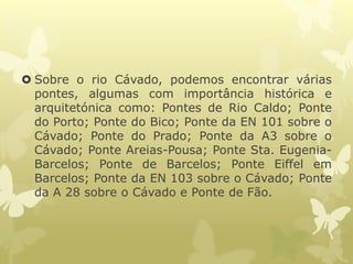  Sobre o rio Cávado, podemos encontrar várias
pontes, algumas com importância histórica e
arquitetónica como: Pontes de Rio Caldo; Ponte
do Porto; Ponte do Bico; Ponte da EN 101 sobre o
Cávado; Ponte do Prado; Ponte da A3 sobre o
Cávado; Ponte Areias-Pousa; Ponte Sta. Eugenia-
Barcelos; Ponte de Barcelos; Ponte Eiffel em
Barcelos; Ponte da EN 103 sobre o Cávado; Ponte
da A 28 sobre o Cávado e Ponte de Fão.
 