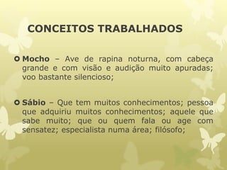 CONCEITOS TRABALHADOS
 Mocho – Ave de rapina noturna, com cabeça
grande e com visão e audição muito apuradas;
voo bastante silencioso;
 Sábio – Que tem muitos conhecimentos; pessoa
que adquiriu muitos conhecimentos; aquele que
sabe muito; que ou quem fala ou age com
sensatez; especialista numa área; filósofo;
 