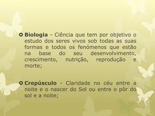  Biologia - Ciência que tem por objetivo o
estudo dos seres vivos sob todas as suas
formas e todos os fenómenos que estão
na base do seu desenvolvimento,
crescimento, nutrição, reprodução e
morte;
 Crepúsculo - Claridade no céu entre a
noite e o nascer do Sol ou entre o pôr do
sol e a noite;
 