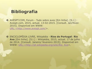 Bibliografia
 AVESPT.COM, Forum - Tudo sobre aves [Em linha]. [S.l.] :
Avespt.com, 2015, actual. 13-02-2015. [Consult. Jan/fever.
2015]. Disponível em WWW:
URL:<http://www.avespt.com/>.
 ENCICLOPÉDIA LIVRE, Wikipédia - Rios de Portugal: Rio
Ave [Em linha]. [S.l.] : Wikipédia, 2015, actual. 17 de julho
de 2014. [Consult. Janeiro/ fevereiro 2015]. Disponível em
WWW: URL:<http://pt.wikipedia.org/wiki/Rio_Ave>.
 