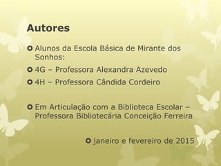 Autores
 Alunos da Escola Básica de Mirante dos
Sonhos:
 4G – Professora Alexandra Azevedo
 4H – Professora Cândida Cordeiro
 Em Articulação com a Biblioteca Escolar –
Professora Bibliotecária Conceição Ferreira
 janeiro e fevereiro de 2015
 