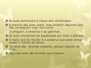  As aves pertencem à classe dos vertebrados.
 A maioria das aves voam, mas existem algumas que
não conseguem voar, tais como:
o pinguim, a avestruz e as galinhas.
 As aves encontram-se espalhadas por todo o planeta.
 A maior ave do mundo é a avestruz que pode atingir
quase 3 metros de altura.
 As aves são animais ovíparos, porque nascem de
ovos.
 Algumas aves são animais que migram.
 