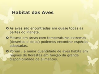 Habitat das Aves
 As aves são encontradas em quase todas as
partes do Planeta.
 Mesmo em áreas com temperaturas extremas
(desertos e polos) podemos encontrar espécies
adaptadas.
 Porém , a maior quantidade de aves habita em
regiões de florestas em função da grande
disponibilidade de alimentos.
 
