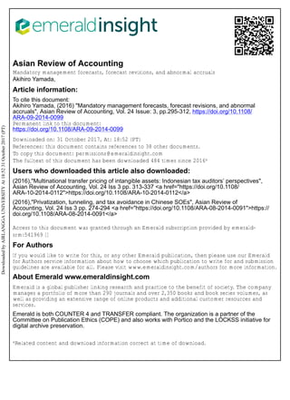 Asian Review of Accounting
Mandatory management forecasts, forecast revisions, and abnormal accruals
Akihiro Yamada,
Article information:
To cite this document:
Akihiro Yamada, (2016) "Mandatory management forecasts, forecast revisions, and abnormal
accruals", Asian Review of Accounting, Vol. 24 Issue: 3, pp.295-312, https://doi.org/10.1108/
ARA-09-2014-0099
Permanent link to this document:
https://doi.org/10.1108/ARA-09-2014-0099
Downloaded on: 31 October 2017, At: 18:52 (PT)
References: this document contains references to 38 other documents.
To copy this document: permissions@emeraldinsight.com
The fulltext of this document has been downloaded 484 times since 2016*
Users who downloaded this article also downloaded:
(2016),"Multinational transfer pricing of intangible assets: Indonesian tax auditors’ perspectives",
Asian Review of Accounting, Vol. 24 Iss 3 pp. 313-337 <a href="https://doi.org/10.1108/
ARA-10-2014-0112">https://doi.org/10.1108/ARA-10-2014-0112</a>
(2016),"Privatization, tunneling, and tax avoidance in Chinese SOEs", Asian Review of
Accounting, Vol. 24 Iss 3 pp. 274-294 <a href="https://doi.org/10.1108/ARA-08-2014-0091">https://
doi.org/10.1108/ARA-08-2014-0091</a>
Access to this document was granted through an Emerald subscription provided by emerald-
srm:541969 []
For Authors
If you would like to write for this, or any other Emerald publication, then please use our Emerald
for Authors service information about how to choose which publication to write for and submission
guidelines are available for all. Please visit www.emeraldinsight.com/authors for more information.
About Emerald www.emeraldinsight.com
Emerald is a global publisher linking research and practice to the benefit of society. The company
manages a portfolio of more than 290 journals and over 2,350 books and book series volumes, as
well as providing an extensive range of online products and additional customer resources and
services.
Emerald is both COUNTER 4 and TRANSFER compliant. The organization is a partner of the
Committee on Publication Ethics (COPE) and also works with Portico and the LOCKSS initiative for
digital archive preservation.
*Related content and download information correct at time of download.
DownloadedbyAIRLANGGAUNIVERSITYAt18:5231October2017(PT)
 