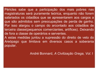 Péricles sabe que a participação dos mais pobres nas magistraturas será puramente teórica, enquanto não forem salariados os cidadãos que se apresentarem aos cargos a que são admitidos sem preocupações de perda de ganho. Por isso alargou o campo do arcontado aos cidadãos de terceira classe(pequenos comerciantes, artífices). Deixando de fora a classe de operários e serventes. A estas medidas juntou a supressão do direito de veto do Areópago que limitava em diversos casos a soberania popular. André Bonnard,  A Civilização Grega, Vol . I  