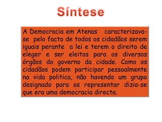 A Democracia em Atenas  caracterizava-se  pelo facto de todos os cidadãos serem iguais perante  a lei e terem o direito de eleger e ser eleitos para os diversos órgãos do governo da cidade. Como os cidadãos podem participar pessoalmente na vida politica, não havendo um grupo designado para os representar dizia-se que era uma democracia directa. 