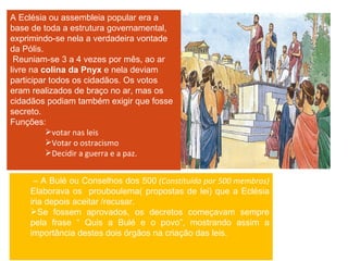 A Eclésia ou assembleia popular era a base de toda a estrutura governamental, exprimindo-se nela a verdadeira vontade da Pólis. Reuniam-se 3 a 4 vezes por mês, ao ar livre na  colina da Pnyx  e nela deviam participar todos os cidadãos. Os votos eram realizados de braço no ar, mas os cidadãos podiam também exigir que fosse secreto. Funções: votar nas leis Votar o ostracismo Decidir a guerra e a paz. –  A Bulé ou Conselhos dos 500  (Constituída por 500 membros)  Elaborava os  prouboulema( propostas de lei) que a Eclésia iria depois aceitar /recusar. Se fossem aprovados, os decretos começavam sempre pela frase “ Quis a Bulé e o povo”, mostrando assim a importância destes dois órgãos na criação das leis.  