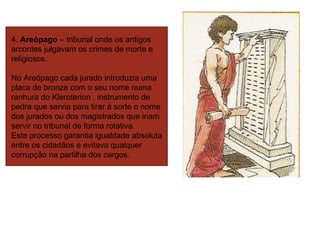 4.  Areópago  – tribunal onde os antigos arcontes julgavam os crimes de morte e religiosos. No Areópago cada jurado introduzia uma placa de bronze com o seu nome numa  ranhura do Kleroterion , instrumento de pedra que servia para tirar à sorte o nome dos jurados ou dos magistrados que iriam servir no tribunal de forma rotativa.  Este processo garantia igualdade absoluta entre os cidadãos e evitava qualquer corrupção na partilha dos cargos.  