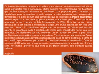Os Atenienses estavam atentos aos perigos que a palavra, incorrectamente manipulada, podia representar para a democracia. Muitos políticos mais interessados nos benefícios que podiam conseguir, aliciavam os atenienses com propostas pouco sensatas ou irrealizáveis para conseguirem o apoio popular a estas propostas eram consideradas demagogas. Foi para atenuar esta demagogia que se introduziu a  graphê paranomon , medida segundo a qual uma proposta, mesmo já aprovada pela Éclesia, podia ser revogada por ser contraria as leis fundamentais da Pólis. Com isso o seu  autor arriscava-se a ser julgado e condenado a pagar uma multa pesada por ter feito uma proposta  “ilegal”. A honestidade exigida com os assuntos do Estado está também patente na importância dada à prestação de contas pelos magistrados no fim dos seus mandatos. Os atenienses por não quererem um só homem no poder e para evitar conflitos entre os cidadãos criaram o ostracismo. Todos os anos, reuniam-se na Ágora, os membros da Eclésia escrevendo numa pequena placa de barro (ostrakon), o nome de um cidadão que achassem perturbador do bom funcionamento democrático. Caso se reunissem 6000 votos com o mesmo nome, o ostracizado deixava a cidade por 10 anos, sem , no entanto , perder os seus bens ou os direitos políticos, que retomaria quando voltasse.  Adaptado A protecção à democracia  Fig. 8 – Esta imagem representa o ostrakon ( placa de barro) 