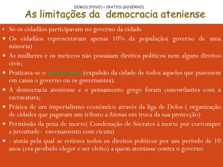 Só os cidadãos participavam no governo da cidade Os cidadãos representavam apenas 10% da população( governo de uma minoria) As mulheres e os metecos não possuíam direitos políticos nem alguns direitos civis; Praticava-se o  ostracismo  (expulsão da cidade de todos aqueles que pusessem em causa o governo ou os governantes). A democracia ateniense e o pensamento grego foram concordantes com a escravatura; Prática de um imperialismo económico através da liga de Delos ( organização de cidades que pagavam um tributo a Atenas em troca da sua protecção) Permissão da pena de morte( Condenação de Sócrates à morte por corromper a juventude-  envenamento com cicuta) - atmia pela qual se retirava todos os direitos políticos por um período de 10 anos (era proibido eleger e ser eleito) a quem atentasse contra o governo DEMOS (POVO) + CRATOS (GOVERNO) 