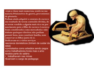 Escravos eram a classe mais numerosa, sendo na sua maioria Prisioneiros de guerra, provenientes de pirataria.  Podiam ainda adquirir o estatuto de escravo em resultado de terem contraído dívidas, de se terem vendido a alguém mais rico ou por nascimento pois o filho de escravo é escravo.  Eram considerados como mercadoria e não tinham quaisquer direitos: não podiam possuir bens, nem constituir família, nem conservar os filhos junto de si. Dedicavam-se a vários serviços escravos domésticos (tinham de cuidar da casa) contratados como artesãos sendo pagos como trabalhadores livres mas o amo recebia parte do salário  trabalhavam nas minas  Exerciam o cargo de pedagogo 
