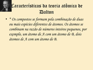 Características da teoria atômica de
Dalton
• * Os compostos se formam pela combinação de duas
ou mais espécies diferentes de átomos. Os átomos se
combinam na razão de números inteiros pequenos, por
exemplo, um átomo de A com um átomo de B, dois
átomos de A com um átomo de B.
 