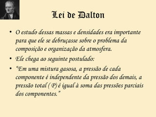 Lei de Dalton
• O estudo dessas massas e densidades era importante
para que ele se debruçasse sobre o problema da
composição e organização da atmosfera.
• Ele chega ao seguinte postulado:
• “Em uma mistura gasosa, a pressão de cada
componente é independente da pressão dos demais, a
pressão total ( P) é igual à soma das pressões parciais
dos componentes.”
 
