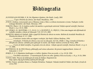 Bibliografia
ALFONSO-GOLDFARB, A. M. Da Alquimia à Química. São Paulo: Landy, 2001
________. O que é História da Ciência. São Paulo: Brasiliense, 1994
AVENI, Anthony. Conversando com os Planetas: Como o Mito e a Ciência inventaram o Cosmo. Tradução: Cecília
Camargo Bartalotti. São Paulo. Mercuryo, 1993
FORATO, Thaís C. M. Os "poderes ocultos" da matéria e a gravitação universal. Edição especial scientific American
Brasil, v. 6, p. 38-43, 2006
GIL PÉREZ, D.; MONTORO, I. F.; ALIS, J. C.; CACHAPUZ, A.; PRAIA, J. Para uma imagem não deformada do
trabalho científico. Ciência & Educação 7 (2): 125-153, 2001.
MARTINS, Roberto de Andrade. Sobre o papel da História da ciência no ensino. Boletim da Sociedade Brasileira da
História da Ciência. 9: 3-5, 1990.
_______. O universo: teorias sobre sua origem e evolução. São Paulo: Editora Moderna, 1994.
_______. Introdução: A história da ciência e seus usos na educação. SILVA, Cibelle C. (Org.). Estudos de história e
filosofia das ciências: subsídios para aplicação no ensino. São Paulo: Editora Livraria da Física, 2006
_______. A torre de Babel científica. Os grandes erros da ciência - Edição especial scientific American Brasil, v. 6, p. 6-
13, 2006.
MATTHEWS, M. R (1992) History, philosophy and science education: the present reapproachment. Science &
Education 1: 11-47
PORTO, P. A. O Alquimista Sendivogius e o Salitre. Química Nova na escola, v. 8, p. 28-30, 1998.
_______. Um debate seiscentista - A transmutação do ferro em cobre. Química Nova na Escola, v. 19, p. 24-26, 2004.
VIANA, Helio. Processo de elaboração da teoria de Dalton. Disponível em:
http://qnesc.sbq.org.br/online/cadernos/07/a03.pdf
YATES, Francis. Giordano Bruno e a Tradição Hermética. Tradução: Yolanda Steidel de Toledo. São Paulo. Círculo do
Livro,1964
 
