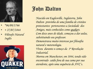 John Dalton
• *06/09/1766
• + 27/07/1844
• Filósofo Natural
Inglês
Nascido em Eaglesville, Inglaterra, John
Dalton provinha de uma família de cristãos
protestantes pertencentes a Sociedade dos
Amigos, mais conhecidos como quakers.
Com doze anos de idade, começou a dar aulas,
substituindo seu professor.
Demonstrava muito interesse por filosofia
natural e metereologia.
Viveu durante o começo da 1ª Revolução
Industrial.
Morreu em Manchester, em 1844, tendo sido
encontrado caído fora de sua cama por sua
atendente, após uma sequência de AVC’s.
 