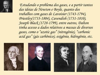 Estudando o problema dos gases, e a partir tantos
das ideias de Newton e Boyle, quanto dos
trabalhos com gases de Lavoisier (1743-1794),
Priestley(1733-1804), Cavendish (1731-1810),
Joseph Black (1728-1799), entre outros, Dalton
tinha acesso a dados relativos a massas de diversos
gases, como o “azotic gas” (nitrogênio), “carbonic
acid gas” (gás carbônico), oxigênio, hidrogênio, etc.
 