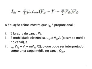 5
A equação acima mostra que Ids é proporcional :
i. à largura do canal, W,
ii. à mobilidade eletrônica, μn, à Vds/L (o campo médio
no canal), e
iii. cox (Vg – Vt – mVds /2), o que pode ser interpretado
como uma carga média no canal, Qinv.
 