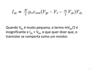 6
Quando Vds é muito pequena, o termo mVds/2 é
insignificante e Ids ≈ Vds, o que quer dizer que, o
transistor se comporta como um resistor.
 