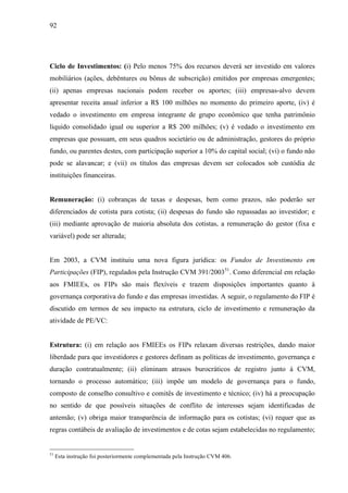 92
Ciclo de Investimentos: (i) Pelo menos 75% dos recursos deverá ser investido em valores
mobiliários (ações, debêntures ou bônus de subscrição) emitidos por empresas emergentes;
(ii) apenas empresas nacionais podem receber os aportes; (iii) empresas-alvo devem
apresentar receita anual inferior a R$ 100 milhões no momento do primeiro aporte, (iv) é
vedado o investimento em empresa integrante de grupo econômico que tenha patrimônio
liquido consolidado igual ou superior a R$ 200 milhões; (v) é vedado o investimento em
empresas que possuam, em seus quadros societário ou de administração, gestores do próprio
fundo, ou parentes destes, com participação superior a 10% do capital social; (vi) o fundo não
pode se alavancar; e (vii) os títulos das empresas devem ser colocados sob custódia de
instituições financeiras.
Remuneração: (i) cobranças de taxas e despesas, bem como prazos, não poderão ser
diferenciados de cotista para cotista; (ii) despesas do fundo são repassadas ao investidor; e
(iii) mediante aprovação de maioria absoluta dos cotistas, a remuneração do gestor (fixa e
variável) pode ser alterada;
Em 2003, a CVM instituiu uma nova figura jurídica: os Fundos de Investimento em
Participações (FIP), regulados pela Instrução CVM 391/200351
. Como diferencial em relação
aos FMIEEs, os FIPs são mais flexíveis e trazem disposições importantes quanto à
governança corporativa do fundo e das empresas investidas. A seguir, o regulamento do FIP é
discutido em termos de seu impacto na estrutura, ciclo de investimento e remuneração da
atividade de PE/VC:
Estrutura: (i) em relação aos FMIEEs os FIPs relaxam diversas restrições, dando maior
liberdade para que investidores e gestores definam as políticas de investimento, governança e
duração contratualmente; (ii) eliminam atrasos burocráticos de registro junto à CVM,
tornando o processo automático; (iii) impõe um modelo de governança para o fundo,
composto de conselho consultivo e comitês de investimento e técnico; (iv) há a preocupação
no sentido de que possíveis situações de conflito de interesses sejam identificadas de
antemão; (v) obriga maior transparência de informação para os cotistas; (vi) requer que as
regras contábeis de avaliação de investimentos e de cotas sejam estabelecidas no regulamento;
51
Esta instrução foi posteriormente complementada pela Instrução CVM 406.
 