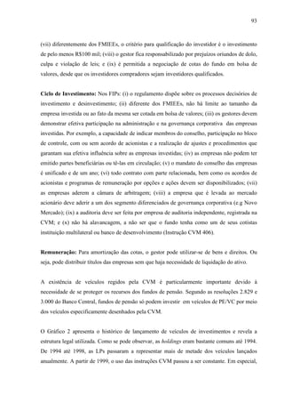 93
(vii) diferentemente dos FMIEEs, o critério para qualificação do investidor é o investimento
de pelo menos R$100 mil; (viii) o gestor fica responsabilizado por prejuízos oriundos de dolo,
culpa e violação de leis; e (ix) é permitida a negociação de cotas do fundo em bolsa de
valores, desde que os investidores compradores sejam investidores qualificados.
Ciclo de Investimento: Nos FIPs: (i) o regulamento dispõe sobre os processos decisórios de
investimento e desinvestimento; (ii) diferente dos FMIEEs, não há limite ao tamanho da
empresa investida ou ao fato da mesma ser cotada em bolsa de valores; (iii) os gestores devem
demonstrar efetiva participação na administração e na governança corporativa das empresas
investidas. Por exemplo, a capacidade de indicar membros do conselho, participação no bloco
de controle, com ou sem acordo de acionistas e a realização de ajustes e procedimentos que
garantam sua efetiva influência sobre as empresas investidas; (iv) as empresas não podem ter
emitido partes beneficiárias ou tê-las em circulação; (v) o mandato do conselho das empresas
é unificado e de um ano; (vi) todo contrato com parte relacionada, bem como os acordos de
acionistas e programas de remuneração por opções e ações devem ser disponibilizados; (vii)
as empresas aderem a câmara de arbitragem; (viii) a empresa que é levada ao mercado
acionário deve aderir a um dos segmento diferenciados de governança corporativa (e.g Novo
Mercado); (ix) a auditoria deve ser feita por empresa de auditoria independente, registrada na
CVM; e (x) não há alavancagem, a não ser que o fundo tenha como um de seus cotistas
instituição multilateral ou banco de desenvolvimento (Instrução CVM 406).
Remuneração: Para amortização das cotas, o gestor pode utilizar-se de bens e direitos. Ou
seja, pode distribuir títulos das empresas sem que haja necessidade de liquidação do ativo.
A existência de veículos regidos pela CVM é particularmente importante devido à
necessidade de se proteger os recursos dos fundos de pensão. Segundo as resoluções 2.829 e
3.000 do Banco Central, fundos de pensão só podem investir em veículos de PE/VC por meio
dos veículos especificamente desenhados pela CVM.
O Gráfico 2 apresenta o histórico de lançamento de veículos de investimentos e revela a
estrutura legal utilizada. Como se pode observar, as holdings eram bastante comuns até 1994.
De 1994 até 1998, as LPs passaram a representar mais de metade dos veículos lançados
anualmente. A partir de 1999, o uso das instruções CVM passou a ser constante. Em especial,
 