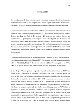 99
7 CONCLUSÕES
Em meio à escassez de dados para o setor, este estudo traça um quadro descritivo pioneiro do
modelo brasileiro de PE/VC e o compara com o modelo vigente em mercados internacionais,
revelando o verdadeiro tamanho da indústria e os principais aspectos de sua macroestrutura.
Os dados sugerem uma indústria brasileira de PE/VC com experiência e tamanho suficientes
para gerar impacto inegável no mercado acionário. Trata-se de um setor com pouco mais de
20 anos de idade. Ao final de 2004, contava 265 empresas em portfolio (carteira de
investimentos). A participação nessas empresas havia sido adquirida por 90 veículos de
investimento, geridos por 65 organizações. Essas organizações eram dirigidas por apenas 215
gestores, altamente qualificados, assessorados por 243 profissionais de apoio (e.g. analistas).
Por sua vez, esses profissionais eram responsáveis pela gestão de US$ 5,07 bilhões em capital
comprometido, investido nas empresas do portfolio ou disponível para a realização de novos
investimentos.
Comparativamente ao tamanho da economia brasileira, a indústria de PE/VC ainda é pequena.
Nos países com elevada disponibilidade de PE/VC, o montante investido anualmente equivale
a 1% do PIB (OECD, 2002). No Brasil, o investimento médio realizado no período de 1999 a
2004 foi de apenas 0,06% do PIB. Apesar disso, o setor tem perspectivas de crescimento.
O fato de que 90% dos gestores pesquisados pretende continuar investindo em PE/VC no
Brasil revela a existência de condições necessárias para que a atividade possa ser
desenvolvida. Entre elas, destacam-se aquelas que a literatura considera como determinantes
do tamanho da indústria: (i) no biênio 2004-2005 houve importante número de saídas
realizadas por meio do mercado acionário (IPOs). A possibilidade de saída pelo mercado
acionário encoraja o levantamento de novos veículos e a realização de novos investimentos;
(ii) observa-se crescente participação dos fundos de previdência privada em PE/VC. Caso a
experiência se mostre bem sucedida, a tendência é que os gestores de fundos de pensão
passam a utilizar os ativos de PE/VC como efetivos instrumentos de diversificação de suas
carteiras; (iii) a regulamentação dos fundos de pensão não traz impedimentos a que os fundos
invistam parcela de seus recursos nesta classe de ativos. Com a perspectiva de queda das taxas
de juros, os investimentos em PE/VC se tornarão mais atrativos; (iv) a regulamentação
 