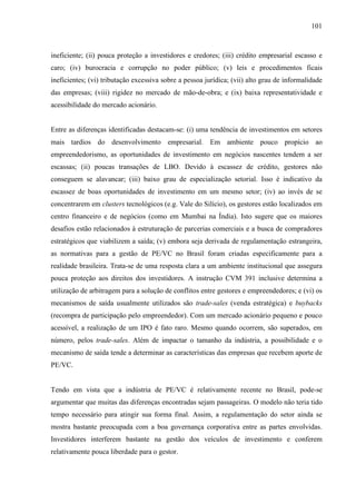 101
ineficiente; (ii) pouca proteção a investidores e credores; (iii) crédito empresarial escasso e
caro; (iv) burocracia e corrupção no poder público; (v) leis e procedimentos ficais
ineficientes; (vi) tributação excessiva sobre a pessoa jurídica; (vii) alto grau de informalidade
das empresas; (viii) rigidez no mercado de mão-de-obra; e (ix) baixa representatividade e
acessibilidade do mercado acionário.
Entre as diferenças identificadas destacam-se: (i) uma tendência de investimentos em setores
mais tardios do desenvolvimento empresarial. Em ambiente pouco propício ao
empreendedorismo, as oportunidades de investimento em negócios nascentes tendem a ser
escassas; (ii) poucas transações de LBO. Devido à escassez de crédito, gestores não
conseguem se alavancar; (iii) baixo grau de especialização setorial. Isso é indicativo da
escassez de boas oportunidades de investimento em um mesmo setor; (iv) ao invés de se
concentrarem em clusters tecnológicos (e.g. Vale do Silício), os gestores estão localizados em
centro financeiro e de negócios (como em Mumbai na Índia). Isto sugere que os maiores
desafios estão relacionados à estruturação de parcerias comerciais e a busca de compradores
estratégicos que viabilizem a saída; (v) embora seja derivada de regulamentação estrangeira,
as normativas para a gestão de PE/VC no Brasil foram criadas especificamente para a
realidade brasileira. Trata-se de uma resposta clara a um ambiente institucional que assegura
pouca proteção aos direitos dos investidores. A instrução CVM 391 inclusive determina a
utilização de arbitragem para a solução de conflitos entre gestores e empreendedores; e (vi) os
mecanismos de saída usualmente utilizados são trade-sales (venda estratégica) e buybacks
(recompra de participação pelo empreendedor). Com um mercado acionário pequeno e pouco
acessível, a realização de um IPO é fato raro. Mesmo quando ocorrem, são superados, em
número, pelos trade-sales. Além de impactar o tamanho da indústria, a possibilidade e o
mecanismo de saída tende a determinar as características das empresas que recebem aporte de
PE/VC.
Tendo em vista que a indústria de PE/VC é relativamente recente no Brasil, pode-se
argumentar que muitas das diferenças encontradas sejam passageiras. O modelo não teria tido
tempo necessário para atingir sua forma final. Assim, a regulamentação do setor ainda se
mostra bastante preocupada com a boa governança corporativa entre as partes envolvidas.
Investidores interferem bastante na gestão dos veículos de investimento e conferem
relativamente pouca liberdade para o gestor.
 
