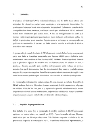 103
7.1 Limitações
O estudo da atividade de PE/VC é bastante recente neste país. Até 2004, dados sobre o setor
consistiam de estimativas, muitas vezes imprecisas e, invariavelmente, incompletas. Era
praticamente impossível traçar uma comparação internacional. Embora esta pesquisa tenha
conseguido obter dados completos, confiáveis e atuais para a indústria de PE/VC no Brasil,
faltam dados semelhantes para outros países. A falta de homogeneidade nos dados (i.e.
mesmas variáveis para períodos iguais) para os paises incluídos neste estudos acabou por
definir o recorte dado a esta pesquisa. Aspectos como a governança e a remuneração não
puderam ser comparados. A escassez de dados também impediu a utilização de técnicas
estatísticas mais robustas.
A comparação do modelo brasileiro de PE/VC, presente neste trabalho, baseia-se, em grande
parte, nos dados e descrições apresentados por Sahlman (1990) para a indústria norte-
americana tal como estudada no final dos anos 1980. Embora a literatura apresente sinais de
que os principais aspectos da atividade não se alteraram muito nos últimos 15 anos, é
possível, e bastante esperado, que o modelo norte-americano tenha evoluído em diversos
aspectos (e.g. perfil dos gestores, foco dos investimentos). Em geral, os resultados apenas
sugerem diferenças entre os países. Tais diferenças podem não ter comprovação empírica caso
dados de um mesmo período sejam utilizados ou caso variáveis de controle sejam aplicadas.
As comparações realizadas têm caráter estático. Ou seja, ignoram a evolução do modelo de
PE/VC ao longo do tempo. Além disso, ignoram a existência de diferenças entre os subgrupos
da indústria de PE/VC de cada pais (e.g. organizações gestoras tradicionais versus jovens,
organizações nacionais versus internacionais, organizações com foco de atuação diferente e
organizações com veículos estabelecidos sob diferentes estruturas legais).
7.2 Sugestões de pesquisas futuras
Este trabalho teve como foco a comparação do modelo brasileiro de PE/VC com aquele
existente em outros paises, em especial nos EUA. Foram levantadas diversas hipóteses
explicativas para as diferenças observadas. Tais hipóteses sugerem a existência de um
processo de adaptação da tecnologia de PE/VC ao ambiente institucional. Aparentemente, o
 