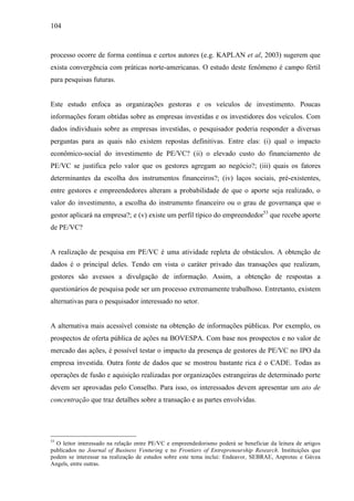 104
processo ocorre de forma contínua e certos autores (e.g. KAPLAN et al, 2003) sugerem que
exista convergência com práticas norte-americanas. O estudo deste fenômeno é campo fértil
para pesquisas futuras.
Este estudo enfoca as organizações gestoras e os veículos de investimento. Poucas
informações foram obtidas sobre as empresas investidas e os investidores dos veículos. Com
dados individuais sobre as empresas investidas, o pesquisador poderia responder a diversas
perguntas para as quais não existem repostas definitivas. Entre elas: (i) qual o impacto
econômico-social do investimento de PE/VC? (ii) o elevado custo do financiamento de
PE/VC se justifica pelo valor que os gestores agregam ao negócio?; (iii) quais os fatores
determinantes da escolha dos instrumentos financeiros?; (iv) laços sociais, pré-existentes,
entre gestores e empreendedores alteram a probabilidade de que o aporte seja realizado, o
valor do investimento, a escolha do instrumento financeiro ou o grau de governança que o
gestor aplicará na empresa?; e (v) existe um perfil típico do empreendedor53
que recebe aporte
de PE/VC?
A realização de pesquisa em PE/VC é uma atividade repleta de obstáculos. A obtenção de
dados é o principal deles. Tendo em vista o caráter privado das transações que realizam,
gestores são avessos a divulgação de informação. Assim, a obtenção de respostas a
questionários de pesquisa pode ser um processo extremamente trabalhoso. Entretanto, existem
alternativas para o pesquisador interessado no setor.
A alternativa mais acessível consiste na obtenção de informações públicas. Por exemplo, os
prospectos de oferta pública de ações na BOVESPA. Com base nos prospectos e no valor de
mercado das ações, é possível testar o impacto da presença de gestores de PE/VC no IPO da
empresa investida. Outra fonte de dados que se mostrou bastante rica é o CADE. Todas as
operações de fusão e aquisição realizadas por organizações estrangeiras de determinado porte
devem ser aprovadas pelo Conselho. Para isso, os interessados devem apresentar um ato de
concentração que traz detalhes sobre a transação e as partes envolvidas.
53
O leitor interessado na relação entre PE/VC e empreendedorismo poderá se beneficiar da leitura de artigos
publicados no Journal of Business Venturing e no Frontiers of Entrepreneurship Research. Instituições que
podem se interessar na realização de estudos sobre este tema inclui: Endeavor, SEBRAE, Anprotec e Gávea
Angels, entre outras.
 