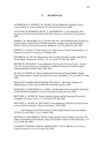107
8 REFERÊNCIAS
AVNIMELECH, G.; KENNEY, M.; TEUBAL, M. (em andamento). Building Venture
Capital Industries: Understanding the US and Israeli Experiences, 2004.
AYYAGARI, M; DEMIRGÜÇ-KUNT, A.; MAKSIMOVIC, V. (em andamento). How
Important are Financing Constraints? The Role of Finance in the Business Environment,
2005.
BARRY, C.B.; MUSCARELLA, C.J.; PEAVY III, J.W.; VETSUYPENS, M.R. The Role of
Venture Capital in the Creation of Public Companies: Evidence from the Going Public
Process. Journal of Financial Economics, Rochester, v.27, n.2, p.447-471, Oct. 1990.
BASCHA, A.; WALZ, U. Financing Practices in the German Venture Capital Industry: An
Empirical Assessment. University of Tübingen, 2001.
BATJARGAL, B.; LIU, M. Entrepreneurs' Access to Private Equity in China: The Role of
Social Capital. Organization Science, v.15, n.2, p.159-173, Mar.-Apr. 2004.
BECKER, R.; HELLMAN, T. (em andamento). The Genesis of Venture Capital – Lessons
From The German Experience. Proceedings... CESIFO Conference on Venture Capital,
Entrepreneurship and Public Policy, Mar. 2003.
BLACK, B.; GILSON, R. Venture Capital and the Structure of Capital Markets: Banks
Versus Stock markets. Journal of Financial Economics, Rochester, v.47, n.3, p.243-277, Mar.
1998.
BOLSA DE VALORES DO ESTADO DE SÃO PAULO – BOVESPA. Abertura: O
Problema não é o Custo. Revista BOVESPA, São Paulo, out./dez. 2003.
BOTELHO, A.; HARCKBART, G.; LANGE, J. Do Brazilian Venture Capitalists Add Value
to Their Portfolio Companies? Frontiers of Entrepreneurship Research, 2003.
BOTTAZZI, L.; DA RIN, M. Venture Capital in Europe and the Financing of Innovative
Companies. Economic Policy, v.17, n.34, p.229-270, Apr. 2002.
BOTTAZZI, L.; DA RIN, M.; HELLMAN, T. (em andamento). What Role of Legal Systems
in Financial Intermediation? Theory and Evidence. ECGI, 2005.
______. The Changing Face of the European Venture Capital Industry: Facts and Analysis.
Journal of Private Equity, v.8, n.1, Winter, 2004.
BRUTON, G.; AHLSTROM, D. YEH, K. Understanding Venture Capital in East Asia: The
Impact of Institutions on the Industry Today and Tomorrow. Journal of World Business, v.39,
n.1, p.72-88, Feb. 2004.
CANADIAN VENTURE CAPITAL ASSOCIATION – CVCA. 2004 Review of Venture
Capital Investment Activity in Canada. Feb. 2004.
 