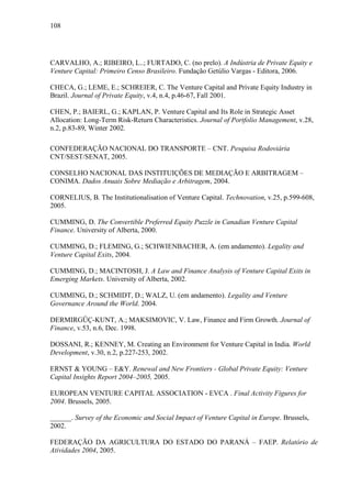 108
CARVALHO, A.; RIBEIRO, L..; FURTADO, C. (no prelo). A Indústria de Private Equity e
Venture Capital: Primeiro Censo Brasileiro. Fundação Getúlio Vargas - Editora, 2006.
CHECA, G.; LEME, E.; SCHREIER, C. The Venture Capital and Private Equity Industry in
Brazil. Journal of Private Equity, v.4, n.4, p.46-67, Fall 2001.
CHEN, P.; BAIERL, G.; KAPLAN, P. Venture Capital and Its Role in Strategic Asset
Allocation: Long-Term Risk-Return Characteristics. Journal of Portfolio Management, v.28,
n.2, p.83-89, Winter 2002.
CONFEDERAÇÃO NACIONAL DO TRANSPORTE – CNT. Pesquisa Rodoviária
CNT/SEST/SENAT, 2005.
CONSELHO NACIONAL DAS INSTITUIÇÕES DE MEDIAÇÃO E ARBITRAGEM –
CONIMA. Dados Anuais Sobre Mediação e Arbitragem, 2004.
CORNELIUS, B. The Institutionalisation of Venture Capital. Technovation, v.25, p.599-608,
2005.
CUMMING, D. The Convertible Preferred Equity Puzzle in Canadian Venture Capital
Finance. University of Alberta, 2000.
CUMMING, D.; FLEMING, G.; SCHWIENBACHER, A. (em andamento). Legality and
Venture Capital Exits, 2004.
CUMMING, D.; MACINTOSH, J. A Law and Finance Analysis of Venture Capital Exits in
Emerging Markets. University of Alberta, 2002.
CUMMING, D.; SCHMIDT, D.; WALZ, U. (em andamento). Legality and Venture
Governance Around the World. 2004.
DERMIRGÜÇ-KUNT, A.; MAKSIMOVIC, V. Law, Finance and Firm Growth. Journal of
Finance, v.53, n.6, Dec. 1998.
DOSSANI, R.; KENNEY, M. Creating an Environment for Venture Capital in India. World
Development, v.30, n.2, p.227-253, 2002.
ERNST & YOUNG – E&Y. Renewal and New Frontiers - Global Private Equity: Venture
Capital Insights Report 2004–2005, 2005.
EUROPEAN VENTURE CAPITAL ASSOCIATION - EVCA . Final Activity Figures for
2004. Brussels, 2005.
______. Survey of the Economic and Social Impact of Venture Capital in Europe. Brussels,
2002.
FEDERAÇÃO DA AGRICULTURA DO ESTADO DO PARANÁ – FAEP. Relatório de
Atividades 2004, 2005.
 