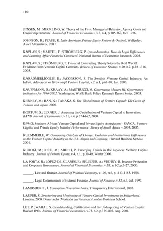 110
JENSEN, M.; MECKLING, W. Theory of the Firm: Managerial Behavior, Agency Costs and
Ownership Structure. Journal of Financial Economics, v.3, n.4, p.305-360, Oct. 1976.
JOHNSON, H.; PEASE, R. Latin American Private Equity Review & Outlook, Wellesley:
Asset Alternatives, 2001.
KAPLAN, S.; MARTEL, F.; STRÖMBERG, P. (em andamento). How do Legal Differences
and Learning Affect Financial Contracts? National Bureau of Economic Research, 2003.
KAPLAN, S.; STRÖMBERG, P. Financial Contracting Theory Meets the Real World:
Evidence From Venture Capital Contracts. Review of Economic Studies, v.70, n.2, p.281-316,
2003.
KARAOMERLIOGLU, D.; JACOBSSON, S. The Swedish Venture Capital Industry: An
Infant, Adolescent or Grown-up? Venture Capital, v.2, n.1, p.61-88, Jan. 2000.
KAUFFMANN, D.; KRAAY, A.; MASTRUZZI, M. Governance Matters III: Governance
Indicators for 1996-2002. Washington, World Bank Policy Research Report Series, 2003.
KENNEY, M.; HAN, K.; TANAKA, S. The Globalization of Venture Capital: The Cases of
Taiwan and Japan. 2002.
KORTUM, S.; LERNER, J. Assessing the Contribution of Venture Capital to Innovation.
RAND Journal of Economics, v.31, n.4, p.674-692, 2000.
KPMG; Southern African Venture Capital and Private Equity Association – SAVCA. Venture
Capital and Private Equity Industry Performance: Survey of South Africa – 2004, 2005.
KUEMMERLE, W. Comparing Catalysts of Change: Evolution and Institutional Differences
in the Venture Capital Industry in the U.S., Japan and Germany. Harvard Business School,
2001.
KUROKI, M.; RICE, M.; ABETTI, P. Emerging Trends in the Japanese Venture Capital
Industry. Journal of Private Equity, v.4, n.1, p.39-49, Winter 2000.
LA PORTA, R.; LÓPEZ-DE-SILANES, F.; SHLEIFER, A.; VISHNY, R. Investor Protection
and Corporate Governance. Journal of Financial Economics, v.58, n.1-2, p.3-27, 2000.
______. Law and finance. Journal of Political Economy, v.106, n.6, p.1113-1155, 1998.
______. Legal Determinants of External Finance. Journal of Finance, v.52, n.3, Jul. 1997.
LAMBSDORFF, J. Corruption Perception Index. Transparency International, 2005.
LAUPER, S. Structuring and Monitoring of Venture Capital Investments in Switzerland.
London, 2000. Dissertação (Mestrado em Finanças) London Business School.
LEE, P.; WAHAL, S. Grandstanding, Certification and the Underpricing of Venture Capital
Backed IPOs. Journal of Financial Economics, v.73, n.2, p.375-407, Aug. 2004.
 