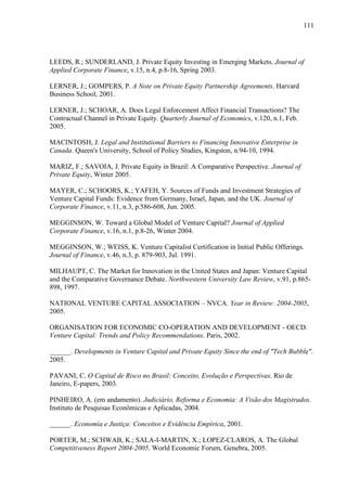 111
LEEDS, R.; SUNDERLAND, J. Private Equity Investing in Emerging Markets. Journal of
Applied Corporate Finance, v.15, n.4, p.8-16, Spring 2003.
LERNER, J.; GOMPERS, P. A Note on Private Equity Partnership Agreements. Harvard
Business School, 2001.
LERNER, J.; SCHOAR, A. Does Legal Enforcement Affect Financial Transactions? The
Contractual Channel in Private Equity. Quarterly Journal of Economics, v.120, n.1, Feb.
2005.
MACINTOSH, J. Legal and Institutional Barriers to Financing Innovative Enterprise in
Canada. Queen's University, School of Policy Studies, Kingston, n.94-10, 1994.
MARIZ, F.; SAVOIA, J. Private Equity in Brazil: A Comparative Perspective. Journal of
Private Equity, Winter 2005.
MAYER, C.; SCHOORS, K.; YAFEH, Y. Sources of Funds and Investment Strategies of
Venture Capital Funds: Evidence from Germany, Israel, Japan, and the UK. Journal of
Corporate Finance, v.11, n.3, p.586-608, Jun. 2005.
MEGGINSON, W. Toward a Global Model of Venture Capital? Journal of Applied
Corporate Finance, v.16, n.1, p.8-26, Winter 2004.
MEGGINSON, W.; WEISS, K. Venture Capitalist Certification in Initial Public Offerings.
Journal of Finance, v.46, n.3, p. 879-903, Jul. 1991.
MILHAUPT, C. The Market for Innovation in the United States and Japan: Venture Capital
and the Comparative Governance Debate. Northwestern University Law Review, v.91, p.865-
898, 1997.
NATIONAL VENTURE CAPITAL ASSOCIATION – NVCA. Year in Review: 2004-2005,
2005.
ORGANISATION FOR ECONOMIC CO-OPERATION AND DEVELOPMENT - OECD.
Venture Capital: Trends and Policy Recommendations. Paris, 2002.
______. Developments in Venture Capital and Private Equity Since the end of "Tech Bubble".
2005.
PAVANI, C. O Capital de Risco no Brasil: Conceito, Evolução e Perspectivas. Rio de
Janeiro, E-papers, 2003.
PINHEIRO, A. (em andamento). Judiciário, Reforma e Economia: A Visão dos Magistrados.
Instituto de Pesquisas Econômicas e Aplicadas, 2004.
______. Economia e Justiça: Conceitos e Evidência Empírica, 2001.
PORTER, M.; SCHWAB, K.; SALA-I-MARTIN, X.; LOPEZ-CLAROS, A. The Global
Competitiveness Report 2004-2005. World Economic Forum, Genebra, 2005.
 