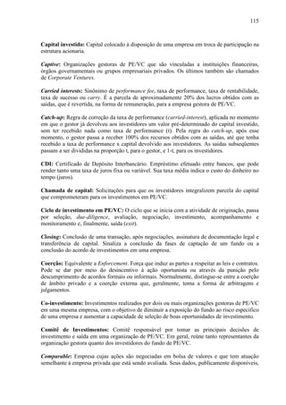 115
Capital investido: Capital colocado à disposição de uma empresa em troca de participação na
estrutura acionaria.
Captive: Organizações gestoras de PE/VC que são vinculadas a instituições financeiras,
órgãos governamentais ou grupos empresariais privados. Os últimos também são chamados
de Corporate Ventures.
Carried interests: Sinônimo de performance fee, taxa de performance, taxa de rentabilidade,
taxa de sucesso ou carry. É a parcela de aproximadamente 20% dos lucros obtidos com as
saídas, que é revertida, na forma de remuneração, para a empresa gestora de PE/VC.
Catch-up: Regra de correção da taxa de performance (carried-interest), aplicada no momento
em que o gestor já devolveu aos investidores um valor pré-determinado do capital investido,
sem ter recebido nada como taxa de performance (t). Pela regra do catch-up, após esse
momento, o gestor passa a receber 100% dos recursos obtidos com as saídas, até que tenha
recebido a taxa de performance x capital devolvido aos investidores. As saídas subseqüentes
passam a ser divididas na proporção t, para o gestor, e 1-t, para os investidores.
CDI: Certificado de Depósito Interbancário. Empréstimo efetuado entre bancos, que pode
render tanto uma taxa de juros fixa ou variável. Sua taxa média indica o custo do dinheiro no
tempo (juros).
Chamada de capital: Solicitações para que os investidores integralizem parcela do capital
que comprometeram para os investimentos em PE/VC.
Ciclo de investimento em PE/VC: O ciclo que se inicia com a atividade de originação, passa
por seleção, due-diligence, avaliação, negociação, investimento, acompanhamento e
monitoramento e, finalmente, saída (exit).
Closing: Conclusão de uma transação, após negociações, assinatura de documentação legal e
transferência de capital. Sinaliza a conclusão da fases de captação de um fundo ou a
conclusão do acordo de investimentos em uma empresa.
Coerção: Equivalente a Enforcement. Força que induz as partes a respeitar as leis e contratos.
Pode se dar por meio do desincentivo à ação oportunista ou através da punição pelo
descumprimento de acordos formais ou informais. Normalmente, distingue-se entre a coerção
de âmbito privado e a coerção externa que, geralmente, toma a forma de arbitragens e
julgamentos.
Co-investimento: Investimentos realizados por dois ou mais organizações gestoras de PE/VC
em uma mesma empresa, com o objetivo de diminuir a exposição do fundo ao risco especifico
de uma empresa e aumentar a capacidade de seleção de boas oportunidades de investimento.
Comitê de Investimentos: Comitê responsável por tomar as principais decisões de
investimento e saída em uma organização de PE/VC. Em geral, reúne tanto representantes da
organização gestora quanto dos investidores do fundo de PE/VC.
Comparable: Empresa cujas ações são negociadas em bolsa de valores e que tem atuação
semelhante à empresa privada que está sendo avaliada. Seus dados, publicamente disponíveis,
 