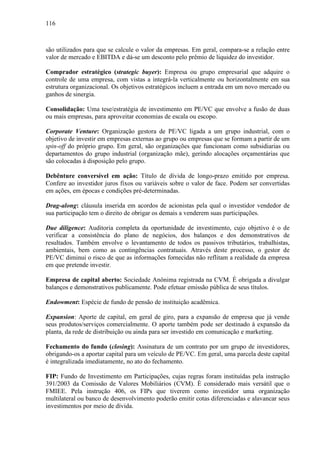 116
são utilizados para que se calcule o valor da empresas. Em geral, compara-se a relação entre
valor de mercado e EBITDA e dá-se um desconto pelo prêmio de liquidez do investidor.
Comprador estratégico (strategic buyer): Empresa ou grupo empresarial que adquire o
controle de uma empresa, com vistas a integrá-la verticalmente ou horizontalmente em sua
estrutura organizacional. Os objetivos estratégicos incluem a entrada em um novo mercado ou
ganhos de sinergia.
Consolidação: Uma tese/estratégia de investimento em PE/VC que envolve a fusão de duas
ou mais empresas, para aproveitar economias de escala ou escopo.
Corporate Venture: Organização gestora de PE/VC ligada a um grupo industrial, com o
objetivo de investir em empresas externas ao grupo ou empresas que se formam a partir de um
spin-off do próprio grupo. Em geral, são organizações que funcionam como subsidiarias ou
departamentos do grupo industrial (organização mãe), gerindo alocações orçamentárias que
são colocadas à disposição pelo grupo.
Debênture conversível em ação: Título de dívida de longo-prazo emitido por empresa.
Confere ao investidor juros fixos ou variáveis sobre o valor de face. Podem ser convertidas
em ações, em épocas e condições pré-determinadas.
Drag-along: cláusula inserida em acordos de acionistas pela qual o investidor vendedor de
sua participação tem o direito de obrigar os demais a venderem suas participações.
Due diligence: Auditoria completa da oportunidade de investimento, cujo objetivo é o de
verificar a consistência do plano de negócios, dos balanços e dos demonstrativos de
resultados. Também envolve o levantamento de todos os passivos tributários, trabalhistas,
ambientais, bem como as contingências contratuais. Através deste processo, o gestor de
PE/VC diminui o risco de que as informações fornecidas não reflitam a realidade da empresa
em que pretende investir.
Empresa de capital aberto: Sociedade Anônima registrada na CVM. É obrigada a divulgar
balanços e demonstrativos publicamente. Pode efetuar emissão pública de seus títulos.
Endowment: Espécie de fundo de pensão de instituição acadêmica.
Expansion: Aporte de capital, em geral de giro, para a expansão de empresa que já vende
seus produtos/serviços comercialmente. O aporte também pode ser destinado à expansão da
planta, da rede de distribuição ou ainda para ser investido em comunicação e marketing.
Fechamento do fundo (closing): Assinatura de um contrato por um grupo de investidores,
obrigando-os a aportar capital para um veículo de PE/VC. Em geral, uma parcela deste capital
é integralizada imediatamente, no ato do fechamento.
FIP: Fundo de Investimento em Participações, cujas regras foram instituídas pela instrução
391/2003 da Comissão de Valores Mobiliários (CVM). É considerado mais versátil que o
FMIEE. Pela instrução 406, os FIPs que tiverem como investidor uma organização
multilateral ou banco de desenvolvimento poderão emitir cotas diferenciadas e alavancar seus
investimentos por meio de dívida.
 