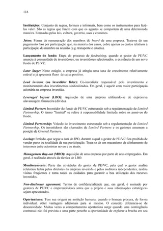 118
Instituições: Conjunto de regras, formais e informais, bem como os instrumentos para fazê-
las valer. São as regras que fazem com que os agentes se comportem de uma determinada
maneira. Formadas pelas leis, cultura, governo, usos e costumes.
Jeton: Forma de remuneração dos membros do board de uma empresa. Trata-se de um
pagamento fixo por participação que, na maioria dos casos, cobre apenas os custos relativos à
participação do membro na reunião (e.g. transporte e estadia).
Lançamento do fundo: Etapa do processo de fundraising, quando o gestor de PE/VC
anuncia à comunidade de investidores, ou investidores selecionados, a existência de um novo
fundo de PE/VC.
Later Stage: Neste estágio, a empresa já atingiu uma taxa de crescimento relativamente
estável e já apresenta fluxo de caixa positivo.
Lead investor (ou investidor líder): Co-investidor responsável pelo investimento e
monitoramento dos investimentos sindicalizados. Em geral, é aquele com maior participação
acionária na empresa investida.
Leveraged buyout (LBO): Aquisição de uma empresa utilizando-se de expressiva
alavancagem financeira (dívida).
Limited Partner: Investidor do fundo de PE/VC estruturado sob a regulamentação de Limited
Partnership. O termo "limited" se refere à responsabilidade limitada sobre os passivos do
fundo.
Limited Partnership: Veículo de investimento estruturado sob a regulamentação de Limited
Partnership. Os investidores são chamados de Limited Partners e os gestores assumem a
posição de General Partners.
Lockup: Período, que segue a data do IPO, durante o qual o gestor de PE/VC fica proibido de
vender parte ou totalidade de sua participação. Trata-se de um mecanismo de alinhamento de
interesses entre acionistas novos e os atuais.
Management Buy-out (MBO): Aquisição de uma empresa por parte de seus empregados. Em
geral, é realizado através da técnica de LBO.
Monitoramento: Parte das atividades do gestor de PE/VC, pela qual o gestor analisa
relatórios feitos pelos diretores da empresa investida e pelos auditores independentes, realiza
visitas freqüentes e toma todos os cuidados para garantir a boa utilização dos recursos
investidos.
Non-disclosure agreement: Termo de confidencialidade que, em geral, é assinado por
gestores de PE/VC e empreendedores antes que o projeto e suas informações estratégicas
sejam apresentados.
Oportunismo: Tem sua origem na ambição humana, quando o homem procura, de forma
individual, obter vantagens adicionais para si mesmo. O conceito diferencia-se de
desonestidade. Muitas vezes o comportamento oportunista surge quando uma contingência
contratual não foi prevista e uma parte percebe a oportunidade de explorar a brecha em seu
 