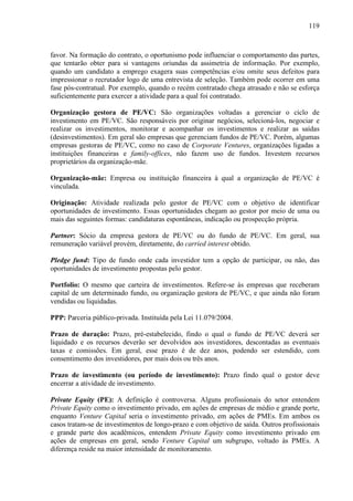 119
favor. Na formação do contrato, o oportunismo pode influenciar o comportamento das partes,
que tentarão obter para si vantagens oriundas da assimetria de informação. Por exemplo,
quando um candidato a emprego exagera suas competências e/ou omite seus defeitos para
impressionar o recrutador logo de uma entrevista de seleção. Também pode ocorrer em uma
fase pós-contratual. Por exemplo, quando o recém contratado chega atrasado e não se esforça
suficientemente para exercer a atividade para a qual foi contratado.
Organização gestora de PE/VC: São organizações voltadas a gerenciar o ciclo de
investimento em PE/VC. São responsáveis por originar negócios, selecioná-los, negociar e
realizar os investimentos, monitorar e acompanhar os investimentos e realizar as saídas
(desinvestimentos). Em geral são empresas que gerenciam fundos de PE/VC. Porém, algumas
empresas gestoras de PE/VC, como no caso de Corporate Ventures, organizações ligadas a
instituições financeiras e family-offices, não fazem uso de fundos. Investem recursos
proprietários da organização-mãe.
Organização-mãe: Empresa ou instituição financeira à qual a organização de PE/VC é
vinculada.
Originação: Atividade realizada pelo gestor de PE/VC com o objetivo de identificar
oportunidades de investimento. Essas oportunidades chegam ao gestor por meio de uma ou
mais das seguintes formas: candidaturas espontâneas, indicação ou prospecção própria.
Partner: Sócio da empresa gestora de PE/VC ou do fundo de PE/VC. Em geral, sua
remuneração variável provém, diretamente, do carried interest obtido.
Pledge fund: Tipo de fundo onde cada investidor tem a opção de participar, ou não, das
oportunidades de investimento propostas pelo gestor.
Portfolio: O mesmo que carteira de investimentos. Refere-se às empresas que receberam
capital de um determinado fundo, ou organização gestora de PE/VC, e que ainda não foram
vendidas ou liquidadas.
PPP: Parceria público-privada. Instituída pela Lei 11.079/2004.
Prazo de duração: Prazo, pré-estabelecido, findo o qual o fundo de PE/VC deverá ser
liquidado e os recursos deverão ser devolvidos aos investidores, descontadas as eventuais
taxas e comissões. Em geral, esse prazo é de dez anos, podendo ser estendido, com
consentimento dos investidores, por mais dois ou três anos.
Prazo de investimento (ou período de investimento): Prazo findo qual o gestor deve
encerrar a atividade de investimento.
Private Equity (PE): A definição é controversa. Alguns profissionais do setor entendem
Private Equity como o investimento privado, em ações de empresas de médio e grande porte,
enquanto Venture Capital seria o investimento privado, em ações de PMEs. Em ambos os
casos tratam-se de investimentos de longo-prazo e com objetivo de saída. Outros profissionais
e grande parte dos acadêmicos, entendem Private Equity como investimento privado em
ações de empresas em geral, sendo Venture Capital um subgrupo, voltado às PMEs. A
diferença reside na maior intensidade de monitoramento.
 