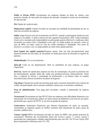 120
Public to Private (P2P): investimento em empresas listadas na bolsa de valores, com
posterior retirada, de suas ações da empresa do mercado, tornando-se assim um investimento
do tipo privado.
Put: Opção de venda de ação.
Replacement capital: Capital investido na recompra da totalidade da participação de um ou
mais dos acionistas da empresa.
Saída: Etapa final do ciclo de investimento em PE/VC, quando a participação detida em uma
empresa é revendida. A saída se dá por um dos seguintes mecanismos: IPO, venda estratégica
(trade-sale), recompra pelo empreendedor ou pela equipe gestora (Buyback), venda para outro
investidor (secondary-sale) e liquidação (write-off). As saídas podem ser parciais, como no
caso de IPOs, ou totais, como no caso da venda estratégica e liquidação. Nos casos de
buyback e secondary sale, as saídas podem ser tanto totais quanto parciais.
Seed Capital (ou capital semente):Pequeno aporte, feito em fase pré-operacional, para
desenvolvimento de uma idéia, de um projeto ou ainda para testes de mercado ou registro de
patentes.
Sindicalização: Ver co-investimento.
Spin-off: Cisão de um departamento, filial ou subsidiária de uma empresa, ou grupo
empresarial.
Start-Up: Aporte de capital para empresa em fase de estruturação, em geral no primeiro ano
de funcionamento, quando ainda não vende seus produtos/serviços comercialmente. Nesta
fase, a empresa já iniciou a contratação de profissionais e já efetuou todos os estudos
necessários para colocar em prática seu plano de negócios.
Tag-along: Cláusula do acordo de acionistas pela qual o acionista minoritário tem o direito de
vender sua participação sob as mesmas condições e preço que os acionistas vendedores.
Taxa de administração: Taxa paga pelo investidor, visando a manutenção da empresa
gestora.
Turnaround: Investimento do tipo PE/VC feito em empresas com dificuldade financeira e/ou
operacional. Os investimentos podem ser feitos através de debêntures conversíveis em ações,
permitindo que o gestor de PE/VC se envolva na gestão da empresa.
Underwriters: Instituições financeiras que lideram lançamentos de ações no mercado.
Aconselham as empresas quanto ao melhor momento para lançamento de ações, preço da
emissão e público-alvo.
Venture Capital (VC): Investimento privado em ações de PMEs com grande potencial de
crescimento. Diferente dos investimentos feitos por business angels, o venture capital é
gerenciado por organizações voltadas especificamente para este fim. Ver Private Equity (PE)
para compreender a diferença entre VC e PE.
 