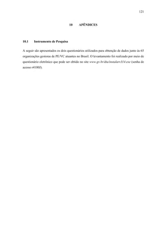 121
10 APÊNDICES
10.1 Instrumento de Pesquisa
A seguir são apresentados os dois questionários utilizados para obtenção de dados junto às 65
organizações gestoras de PE/VC atuantes no Brasil. O levantamento foi realizado por meio de
questionário eletrônico que pode ser obtido no site www.gv.br/dta/instalarv314.exe (senha de
acesso r4100J).
 