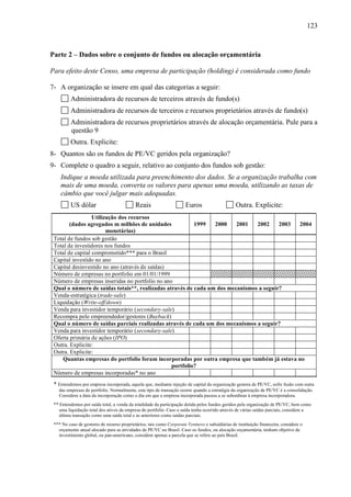 123
Parte 2 – Dados sobre o conjunto de fundos ou alocação orçamentária
Para efeito deste Censo, uma empresa de participação (holding) é considerada como fundo
7- A organização se insere em qual das categorias a seguir:
Administradora de recursos de terceiros através de fundo(s)
Administradora de recursos de terceiros e recursos proprietários através de fundo(s)
Administradora de recursos proprietários através de alocação orçamentária. Pule para a
questão 9
Outra. Explicite:
8- Quantos são os fundos de PE/VC geridos pela organização?
9- Complete o quadro a seguir, relativo ao conjunto dos fundos sob gestão:
Indique a moeda utilizada para preenchimento dos dados. Se a organização trabalha com
mais de uma moeda, converta os valores para apenas uma moeda, utilizando as taxas de
câmbio que você julgar mais adequadas.
US dólar Reais Euros Outra. Explicite:
Utilização dos recursos
(dados agregados m milhões de unidades
monetárias)
1999 2000 2001 2002 2003 2004
Total de fundos sob gestão
Total de investidores nos fundos
Total de capital comprometido*** para o Brasil
Capital investido no ano
Capital desinvestido no ano (através de saídas)
Número de empresas no portfolio em 01/01/1999
Número de empresas inseridas no portfolio no ano
Qual o número de saídas totais**, realizadas através de cada um dos mecanismos a seguir?
Venda-estratégica (trade-sale)
Liquidação (Write-off/down)
Venda para investidor temporário (secondary-sale)
Recompra pelo empreendedor/gestores (Buyback)
Qual o número de saídas parciais realizadas através de cada um dos mecanismos a seguir?
Venda para investidor temporário (secondary-sale)
Oferta primária de ações (IPO)
Outra. Explicite:
Outra. Explicite:
Quantas empresas do portfolio foram incorporadas por outra empresa que também já estava no
portfolio?
Número de empresas incorporadas* no ano
* Entendemos por empresa incorporada, aquela que, mediante injeção de capital da organização gestora de PE/VC, sofre fusão com outra
das empresas do portfolio. Normalmente, este tipo de transação ocorre quando a estratégia da organização de PE/VC é a consolidação.
Considere a data da incorporação como o dia em que a empresa incorporada passou a se subordinar à empresa incorporadora.
** Entendemos por saída total, a venda da totalidade da participação detida pelos fundos geridos pela organização de PE/VC, bem como
uma liquidação total dos ativos da empresa do portfolio. Caso a saída tenha ocorrido através de várias saídas parciais, considere a
última transação como uma saída total e as anteriores como saídas parciais.
*** No caso de gestores de recurso proprietários, tais como Corporate Ventures e subsidiárias de instituição financeira, considere o
orçamento anual alocado para as atividades de PE/VC no Brasil. Caso os fundos, ou alocação orçamentária, tenham objetivo de
investimento global, ou pan-americano, considere apenas a parcela que se refere ao país Brasil.
 